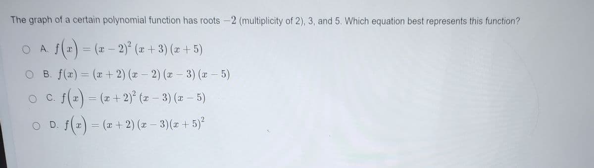 The graph of a certain polynomial function has roots -2 (multiplicity of 2), 3, and 5. Which equation best represents this function?
O A. f(r) = (2 - 2)² (x + 3) (x + 5)
B. f(x) = (x+ 2) (x – 2) (x – 3) (x – 5)
%3D
|
O c. f(2) = (z + 2)² (2 – 3) (z – 5)
(a) = (x + 2)° (x – 3) (x – 5)
|
O D. f(z) = (2 + 2) (x – 3)(z +5)²
