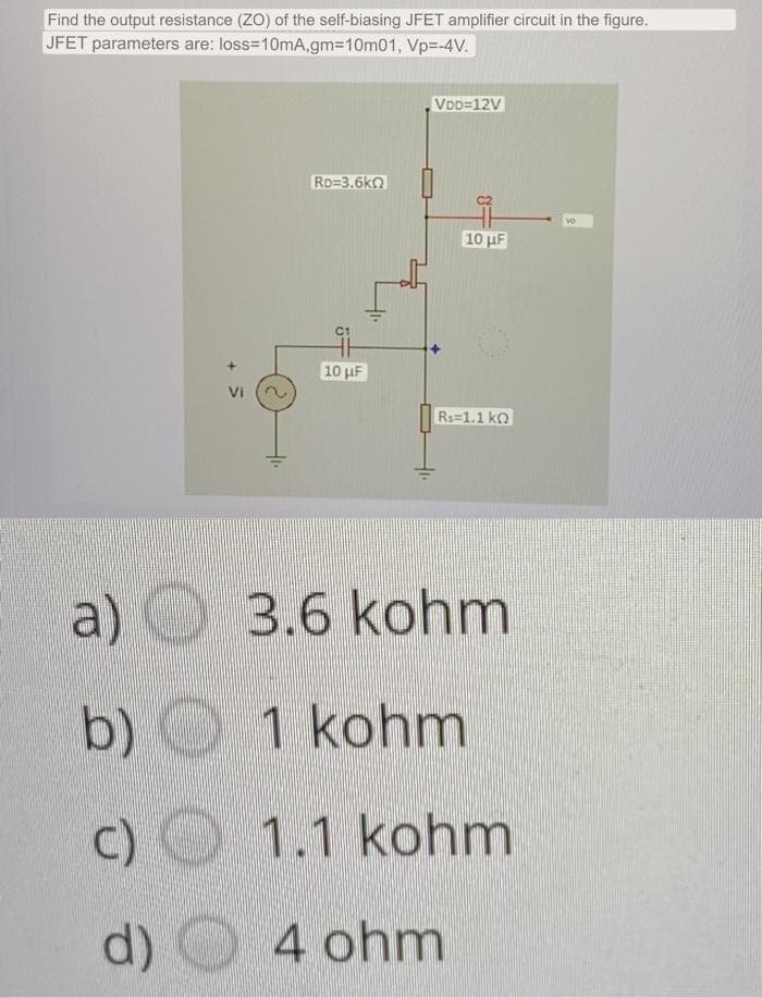 Find the output resistance (ZO) of the self-biasing JFET amplifier circuit in the figure.
JFET parameters are: loss=10mA,gm=10m01,
Vp=-4V.
a)
b)
C)
d)
Vi
41.
RD=3.6k0
10 μF
VDD=12V
10 μF
Rs 1.1 k
3.6 kohm
1 kohm
1.1 kohm
O 4 ohm
VO