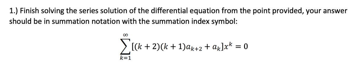 1.) Finish solving the series solution of the differential equation from the point provided, your answer
should be in summation notation with the summation index symbol:
∞
Σ[(k + 2)(k + 1)ak+2 + ak]x* = 0
k=1