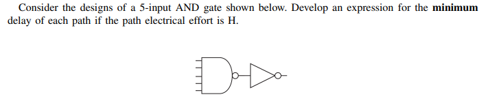 Consider the designs of a 5-input AND gate shown below. Develop an expression for the minimum
delay of each path if the path electrical effort is H.
Da