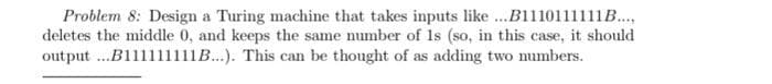 Problem 8: Design a Turing machine that takes inputs like...B1110111111B.....
deletes the middle 0, and keeps the same number of 1s (so, in this case, it should
output ...B111111111B...). This can be thought of as adding two numbers.