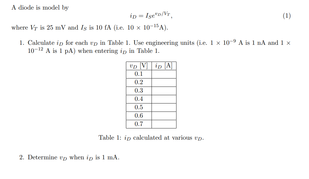 A diode is model by
iD = IseºD/VT,
where VT is 25 mV and Is is 10 fA (i.e. 10 × 10-¹5A).
1. Calculate ip for each up in Table 1. Use engineering units (i.e. 1 × 10-⁹ A is 1 nA and 1 ×
10-¹2 A is 1 pA) when entering ip in Table 1.
VD Vip [A]
0.1
0.2
0.3
0.4
0.5
0.6
0.7
Table 1: ip calculated at various up.
2. Determine up when ip is 1 mA.
(1)