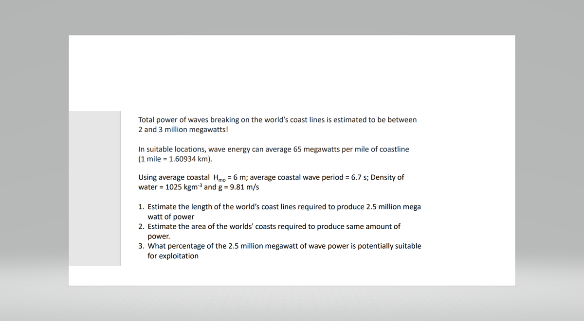 Total power of waves breaking on the world's coast lines is estimated to be between
2 and 3 million megawatts!
In suitable locations, wave energy can average 65 megawatts per mile of coastline
(1 mile = 1.60934 km).
Using average coastal Hmo = 6 m; average coastal wave period = 6.7 s; Density of
water = 1025 kgm ³ and g = 9.81 m/s
1. Estimate the length of the world's coast lines required to produce 2.5 million mega
watt of power
2. Estimate the area of the worlds' coasts required to produce same amount of
power.
3. What percentage of the 2.5 million megawatt of wave power is potentially suitable
for exploitation