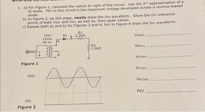 1. a) For Figure 1, calculate the values to right of the circuit. Use the 2nd approximation of a
Si diode. PIV in this circuit is the maximum voltage developed across a reverse biased
diode.
b) In Figure 2, on this page, neatly draw the VR2 waveform. Show the OV reference
points of both VSEC and VRZ, as well as, their peak values.
c) Repeat both a) and b) for Figures 3 and 4, but in Figure 4 draw the VR1 waveform.
Figure 1
VSEC
VR2
Figure 2
VSEC
12VAC
60 Hz A
D1
R1
2.2k
R2
1.8kQ
AA
VA(pk)
VB(av)
VR1(av)
ID1(av)
VR2(pk)
PIV