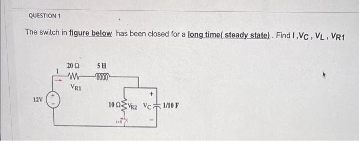 QUESTION 1
The switch in figure below has been closed for a long time( steady state). Find I,VC, VL, VR1
12V
20 Ω
VR1
SH
vooo
+
102VR2 VC 1/10 F