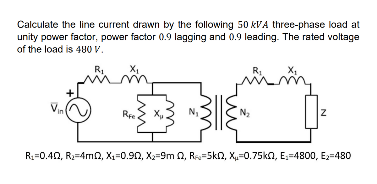 Calculate the line current drawn by the following 50 kVA three-phase load at
unity power factor, power factor 0.9 lagging and 0.9 leading. The rated voltage
of the load is 480 V.
R₁
Vin
X₁
RFe
Xu N₁
N₂
R₁
X₁
Z
R₁=0.4N, R₂=4mN, X₁=0.9N, X₂=9m 2, RFe=5k, Xµ=0.75kN, E₁=4800, E₂=480