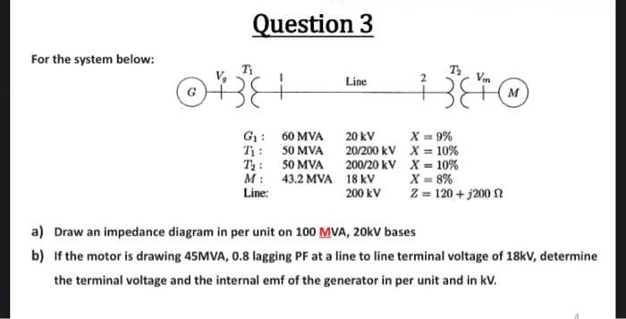 For the system below:
Question 3
Ti
B
G₁:
Ti:
T₂:
M:
Line:
60 MVA
50 MVA
50 MVA
43.2 MVA
Line
20 kV
20/200 kV
200/20 kV
18 KV
200 kV
T₂
Vm
X = 9%
X = 10%
X = 10%
X = 8%
Z = 120 + 200
M
a) Draw an impedance diagram in per unit on 100 MVA, 20kV bases
b) If the motor is drawing 45MVA, 0.8 lagging PF at a line to line terminal voltage of 18kV, determine
the terminal voltage and the internal emf of the generator in per unit and in kv.