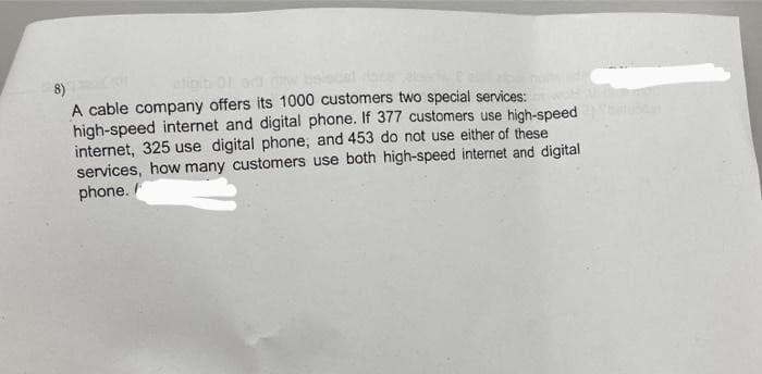 8)
A cable company offers its 1000 customers two special services:
high-speed internet and digital phone. If 377 customers use high-speed
internet, 325 use digital phone, and 453 do not use either of these
services, how many customers use both high-speed internet and digital
phone.