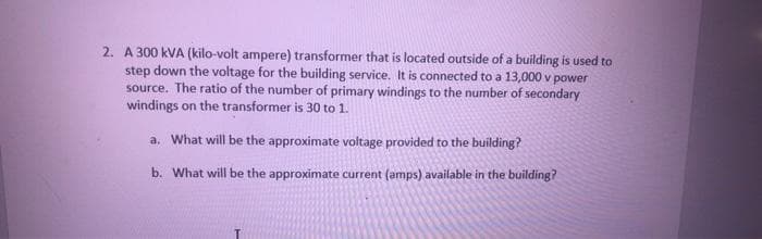 2. A 300 kVA (kilo-volt ampere) transformer that is located outside of a building is used to
step down the voltage for the building service. It is connected to a 13,000 v power
source. The ratio of the number of primary windings to the number of secondary
windings on the transformer is 30 to 1.
a. What will be the approximate voltage provided to the building?
b. What will be the approximate current (amps) available in the building?