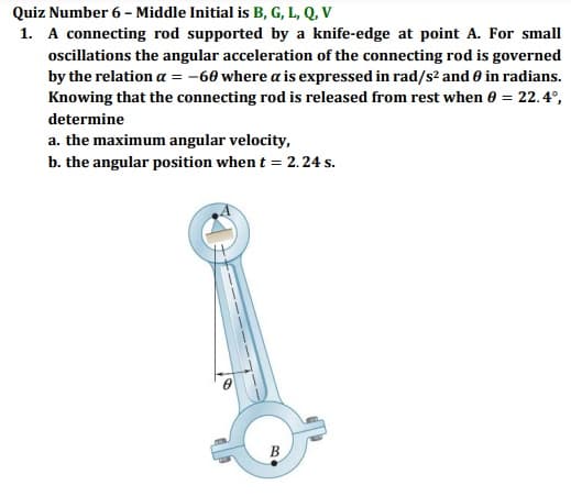 Quiz Number 6 - Middle Initial is B, G, L, Q, V
1. A connecting rod supported by a knife-edge at point A. For small
oscillations the angular acceleration of the connecting rod is governed
by the relation a = -60 where a is expressed in rad/s² and 0 in radians.
Knowing that the connecting rod is released from rest when 0 = 22.4°,
determine
a. the maximum angular velocity,
b. the angular position when t = 2. 24 s.
B
