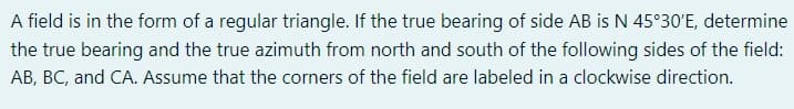 A field is in the form of a regular triangle. If the true bearing of side AB is N 45°30'E, determine
the true bearing and the true azimuth from north and south of the following sides of the field:
AB, BC, and CA. Assume that the corners of the field are labeled in a clockwise direction.