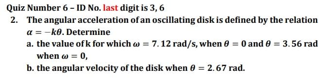 Quiz Number 6 - ID No. last digit is 3, 6
2. The angular acceleration of an oscillating disk is defined by the relation
a = -ko. Determine
a. the value of k for which w = 7. 12 rad/s, when 0 = 0 and 0 = 3.56 rad
when w =
= 0,
b. the angular velocity of the disk when 0 = 2.67 rad.
