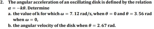 2. The angular acceleration of an oscillating disk is defined by the relation
a = -ko. Determine
a. the value ofk for which w = 7.12 rad/s, when 0 = 0 and 0 = 3.56 rad
when ω=0,
b. the angular velocity of the disk when 0 = 2.67 rad.
