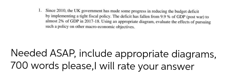 1. Since 2010, the UK government has made some progress in reducing the budget deficit
by implementing a tight fiscal policy. The deficit has fallen from 9.9 % of GDP (post war) to
almost 2% of GDP in 2017-18. Using an appropriate diagram, evaluate the effects of pursuing
such a policy on other macro-economic objectives.
Needed ASAP, include appropriate diagrams,
700 words please, I will rate your answer