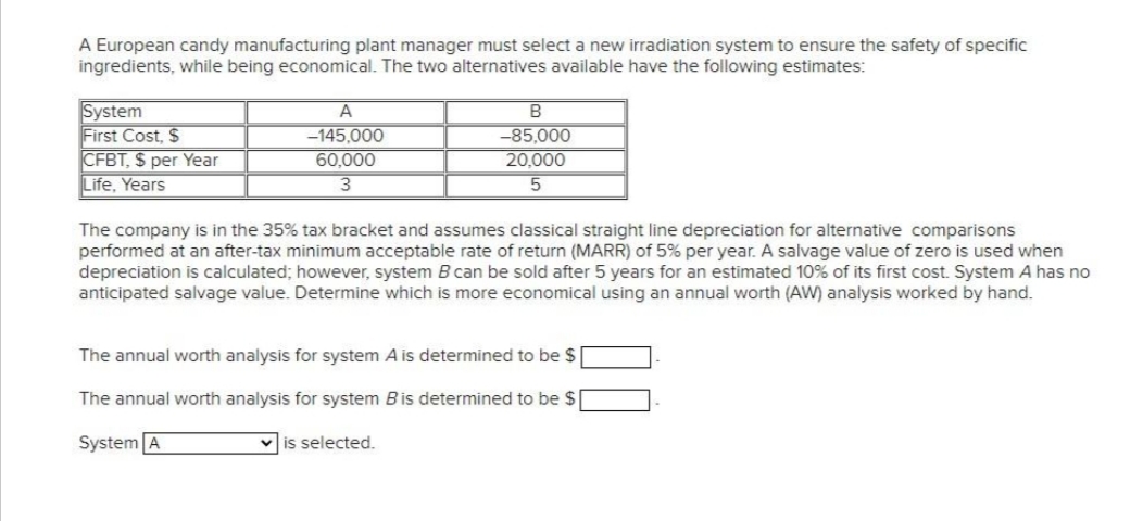 A European candy manufacturing plant manager must select a new irradiation system to ensure the safety of specific
ingredients, while being economical. The two alternatives available have the following estimates:
A
B
System
First Cost, $
-145,000
-85,000
CFBT, $ per Year
60,000
20,000
5
Life, Years
3
The company is in the 35% tax bracket and assumes classical straight line depreciation for alternative comparisons
performed at an after-tax minimum acceptable rate of return (MARR) of 5% per year. A salvage value of zero is used when
depreciation is calculated; however, system B can be sold after 5 years for an estimated 10% of its first cost. System A has no
anticipated salvage value. Determine which is more economical using an annual worth (AW) analysis worked by hand.
The annual worth analysis for system A is determined to be $
The annual worth analysis for system Bis determined to be $
System A
✓is selected.