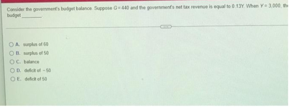 Consider the government's budget balance Suppose G=440 and the government's net tax revenue is equal to 0.13Y. When Y= 3,000, the
budget
GETOD
OA. surplus of 60
OB. surplus of 50
OC. balance
OD. deficit of -50
OE. deficit of 50