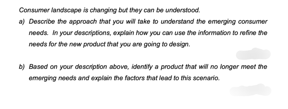 Consumer landscape is changing but they can be understood.
a) Describe the approach that you will take to understand the emerging consumer
needs. In your descriptions, explain how you can use the information to refine the
needs for the new product that you are going to design.
b) Based on your description above, identify a product that will no longer meet the
emerging needs and explain the factors that lead to this scenario.