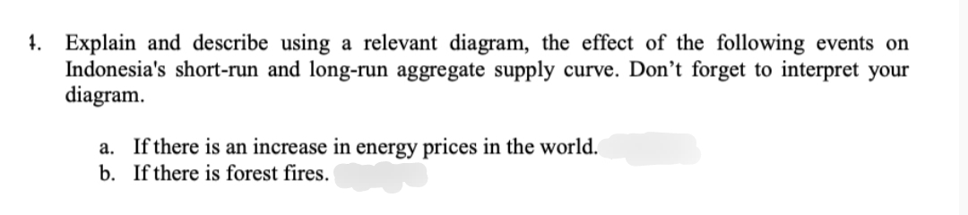 4. Explain and describe using a relevant diagram, the effect of the following events on
Indonesia's short-run and long-run aggregate supply curve. Don't forget to interpret your
diagram.
a. If there is an increase in energy prices in the world.
b.
If there is forest fires.