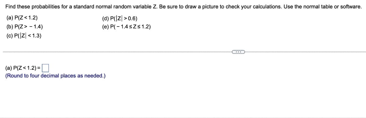 Find these probabilities for a standard normal random variable Z. Be sure to draw a picture to check your calculations. Use the normal table or software.
(a) P(Z < 1.2)
(b) P(Z > -1.4)
(c) P(|Z| < 1.3)
(d) P(Z >0.6)
(e) P(-1.4≤Z≤ 1.2)
(a) P(Z <1.2)=
(Round to four decimal places as needed.)