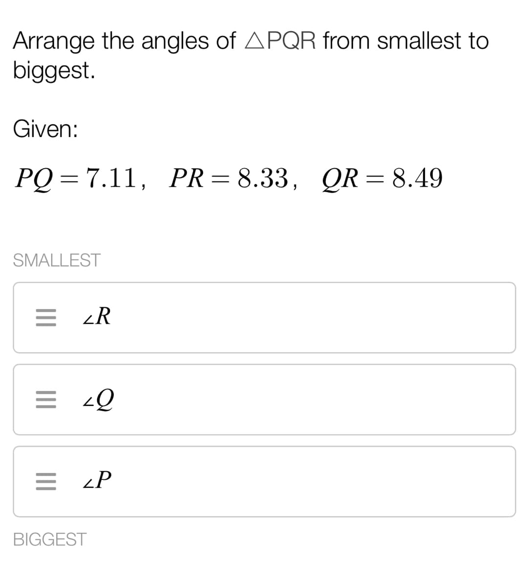 Arrange the angles of APQR from smallest to
biggest.
Given:
PQ = 7.11, PR = 8.33, QR= 8.49
SMALLEST
= <R
= <Q
= <P
BIGGEST
