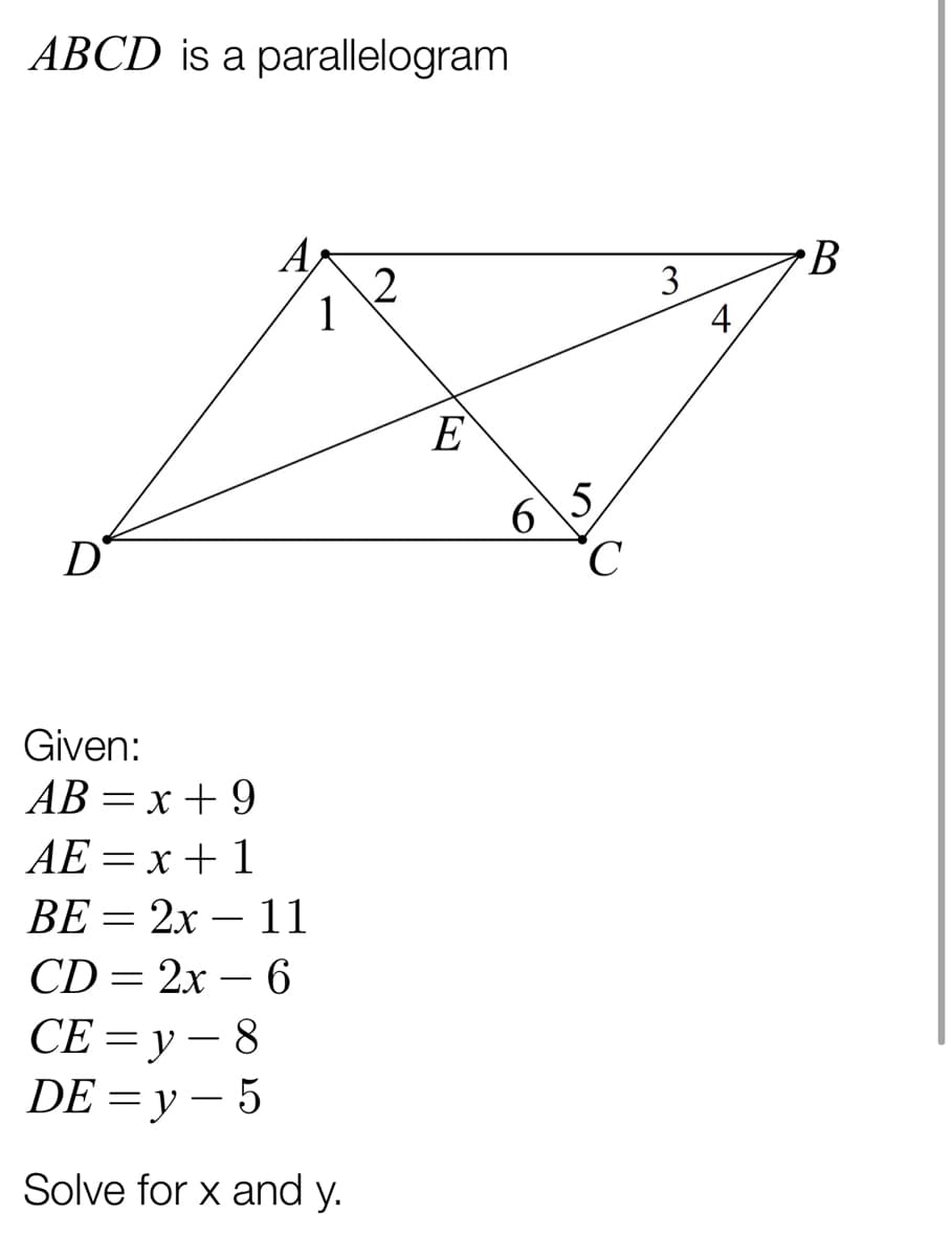 ABCD is a parallelogram
A
3
1
4
E
5,
C.
D
Given:
АВ — х + 9
AE = x + 1
ВЕ 3 2х — 11
-
CD= 2x – 6
СЕ —Dу — 8
DE 3D у — 5
Solve for x and y.
