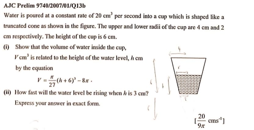 AJC Prelim 9740/2007/01/Q13b
Water is poured at a constant rate of 20 cm’ per second into a cup which is shaped like a
truncated cone as shown in the figure. The upper and lower radii of the cup are 4 cm and 2
cm respectively. The height of the cup is 6 cm.
(i) Show that the volume of water inside the cup,
V cm' is related to the height of the water level, h cm
by the equation
V
(h +6)' - 87 .
27
(ii) How fast will the water level be rising when h is 3 cm?
Express your answer in exact form.
20
- cms']
9n
