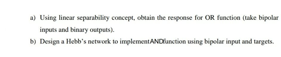 a) Using linear separability concept, obtain the response for OR function (take bipolar
inputs and binary outputs).
b) Design a Hebb’s network to implementANDfunction using bipolar input and targets.
