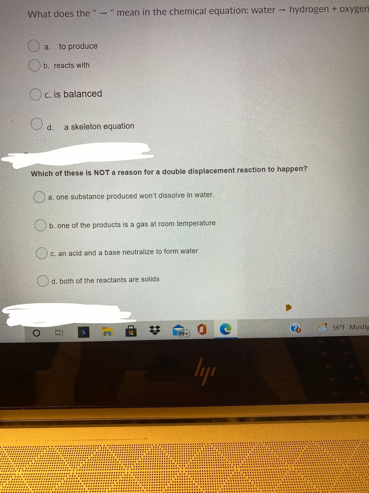 What does the " " mean in the chemical equation: water
- hydrogen + oxygen
11
a.
to produce
b. reacts with
Oc. is balanced
d.
a skeleton equation
Which of these is NOT a reason for a double displacement reaction to happen?
a. one substance produced won't dissolve in water.
b. one of the products is a gas at room temperature
c. an acid and a base neutralize to form water
d. both of the reactants are solids
56°F Mostly
99+
lyp
