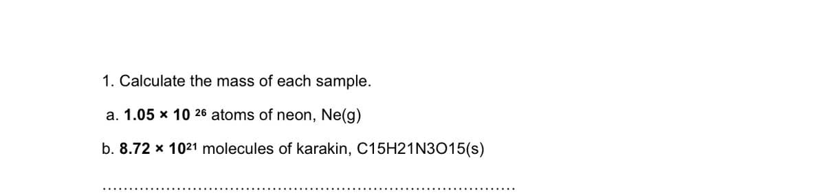 1. Calculate the mass of each sample.
a. 1.05 x 10 26 atoms of neon, Ne(g)
b. 8.72 x 1021 molecules of karakin, C15H21N3015(s)
