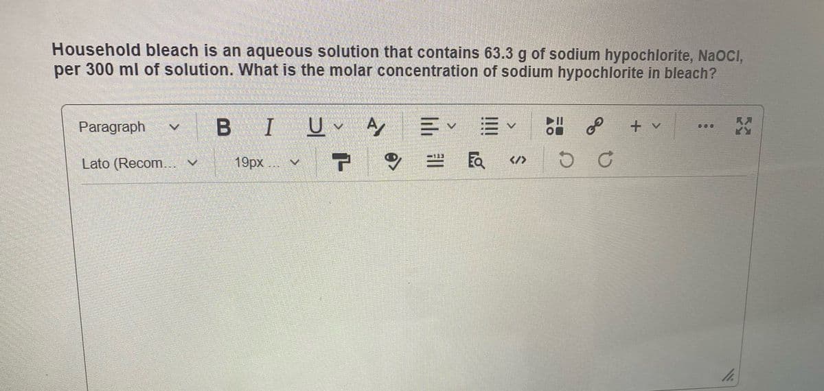 Household bleach is an aqueous solution that contains 63.3 g of sodium hypochlorite, NaOCI,
per 300 ml of solution. What is the molar concentration of sodium hypochlorite in bleach?
B I
of
Paragraph
+ v
Lato (Recom...
19px... v
</>
