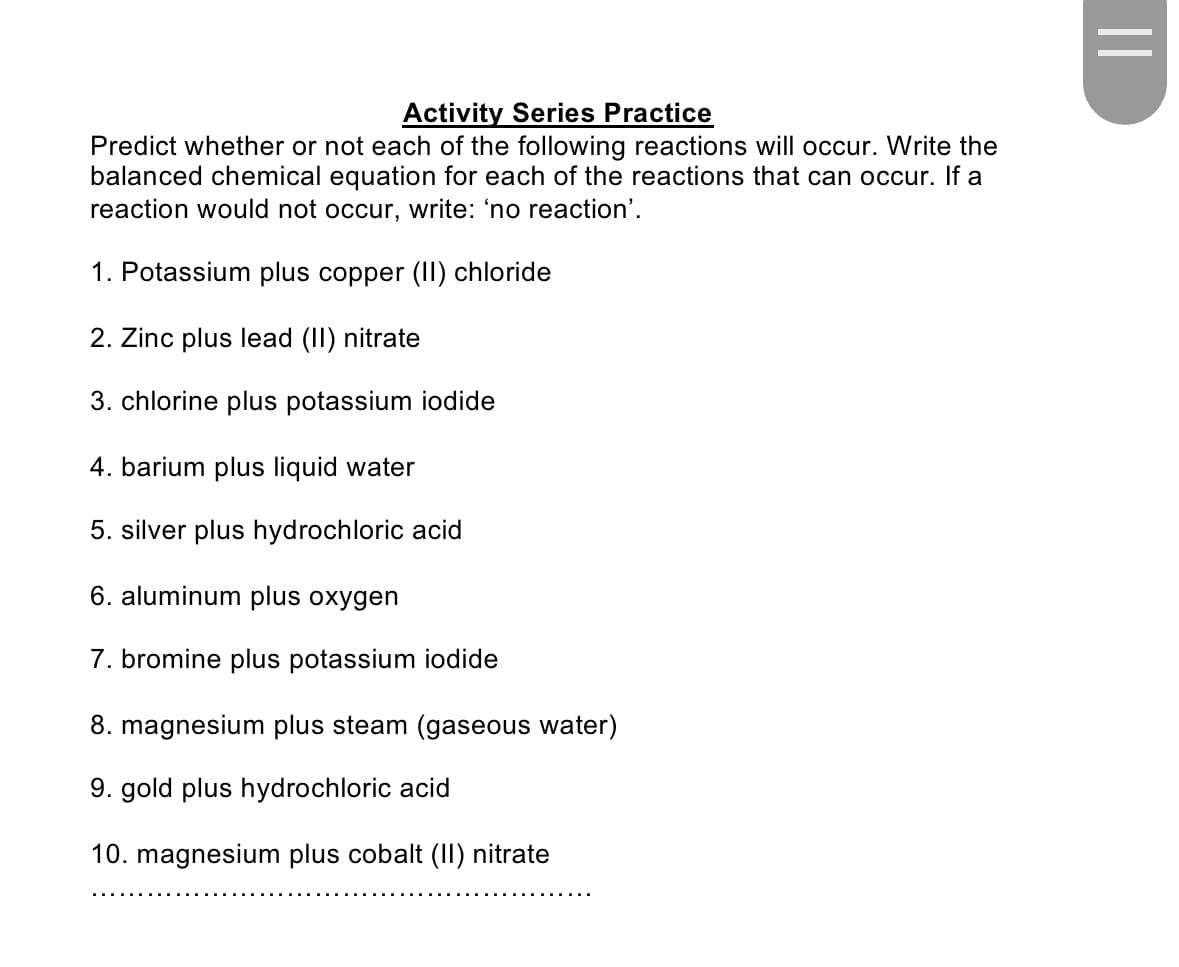 Activity Series Practice
Predict whether or not each of the following reactions will occur. Write the
balanced chemical equation for each of the reactions that can occur. If a
reaction would not occur, write: 'no reaction'.
1. Potassium plus copper (II) chloride
2. Zinc plus lead (II) nitrate
3. chlorine plus potassium iodide
4. barium plus liquid water
5. silver plus hydrochloric acid
6. aluminum plus oxygen
7. bromine plus potassium iodide
8. magnesium plus steam (gaseous water)
9. gold plus hydrochloric acid
10. magnesium plus cobalt (II) nitrate
||
