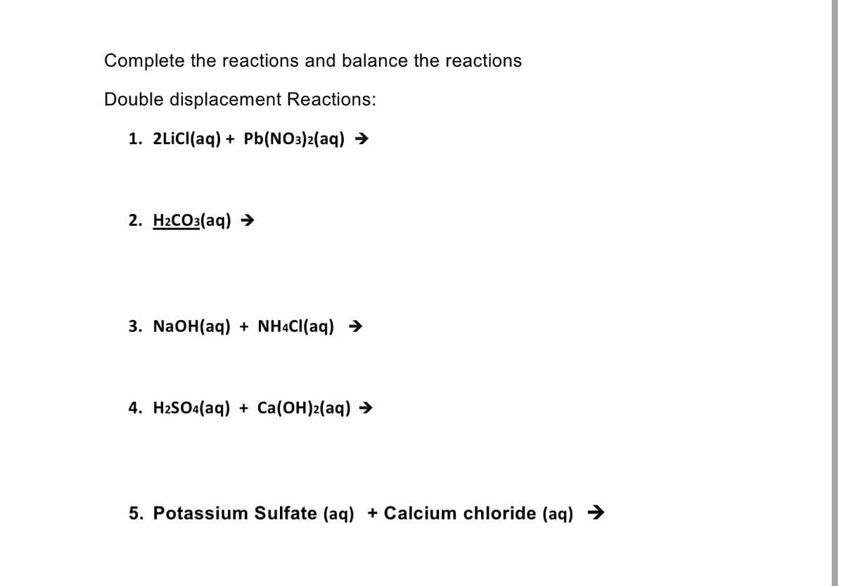 Complete the reactions and balance the reactions
Double displacement Reactions:
1. 2LİCI(aq) + Pb(NO3)2(aq) >
2. Н:СО3(аq)
3. N2OH(aq) + NHẠCI(aq) >
4. HaSOa(aq) + Ca(ОН)2(аq) >
5. Potassium Sulfate (aq) + Calcium chloride (aq) →
