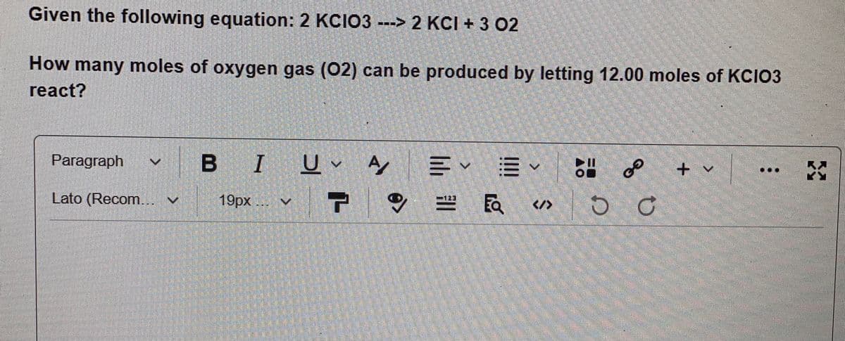 Given the following equation: 2 KCIO3--> 2 KCI + 3 02
How many moles of oxygen gas (02) can be produced by letting 12.00 moles of KCIO3
react?
Paragraph
|
B IU A
+ v
Lato (Recom... v
19px ..
