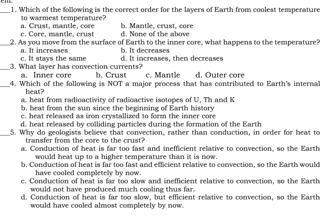 1. Which of the following is the correct order for the layers of Earth from coolest temperature
to warmest temperature?
a. Crust, mantle, core
c. Core, mantle, crust
b. Mantle, crust, core
d. None of the above
2. As you move from the surface of Earth to the inner core, what happens to the temperature?
a. It increases
c. It stays the same
b. It decreases
d. It increases, then decreases
c. Mantle d. Outer core
3. What layer has convection currents?
a. Inner core
b. Crust
4. Which of the following is NOT a major process that has contributed to Earth's internal
heat?
a. heat from radioactivity of radioactive isotopes of U, Th and K
b. heat from the sun since the beginning of Earth history
c. heat released as iron crystallized to form the inner core
d. heat released by colliding particles during the formation of the Earth
5. Why do geologists believe that convection, rather than conduction, in order for heat to
transfer from the core to the crust?
a. Conduction of heat is far too fast and inefficient relative to convection, so the Earth
would heat up to a higher temperature than it is now.
b. Conduction of heat is far too fast and efficient relative to convection, so the Earth would
have cooled completely by now.
c. Conduction of heat is far too slow and inefficient relative to convection, so the Earth
would not have produced much cooling thus far.
d. Conduction of heat is far too slow, but efficient relative to convection, so the Earth
would have cooled almost completely by now.