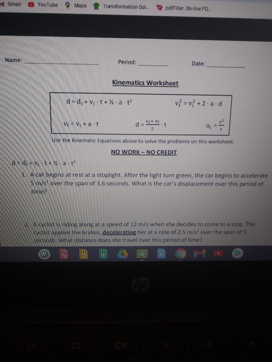MGmail
YouTube
Maps
Transformation Gol..
pdfFiller. On-line PD.
Name:
Period:
Date:
Kinematics Worksheet
d = d; + V¡ •t + ½ •a t?
vỷ = v? + 2 . a d
Vr = Vị + a t
d =
2
Vi+ Vf
v?
ac =
Use the Kinematic Equations above to solve the problems on this worksheet.
NO WORK - NO CREDIT
d= d +vt + % a t?
1. A car begins at rest at a stoplight. After the light turn green, the car begins to accelerate
5 m/s over the span of 3.6 seconds. What is the car's displacement over this period of
time?
2. A cyclist is riding along at a speed of 12 m/s when she decides to come to a stop. The
cyclist applies the brakes, decelerating her at a rate of 2.5 m/s over the span of 5
seconds. What distance does she travel over this period of time?
關
