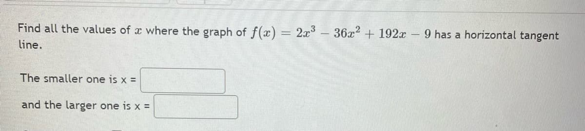 Find all the values of x where the graph of f(x) = 2x³-36x2 + 192x 9 has a horizontal tangent
%3D
line.
The smaller one is x =
and the larger one is x =
