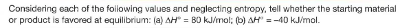 Considering each of the following values and neglecting entropy, tell whether the starting material
or product is favored at equilibrium: (a) AH° = 80 kJ/mol; (b) AH° = -40 kJ/mol.
