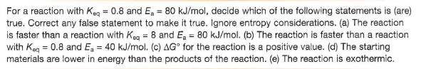 For a reaction with Keg = 0.8 and E, = 80 kJ/mol, decide which of the following statements is (are)
true. Correct any false statement to make it true. Ignore entropy considerations. (a) The reaction
is faster than a reaction with Keg = 8 and Ea = 80 kJ/mol. (b) The reaction is faster than a reaction
with Keg = 0.8 and E, = 40 kJ/mol. (c) AG° for the reaction is a positive value. (d) The starting
materials are lower in energy than the products of the reaction. (e) The reaction is exothermic.
