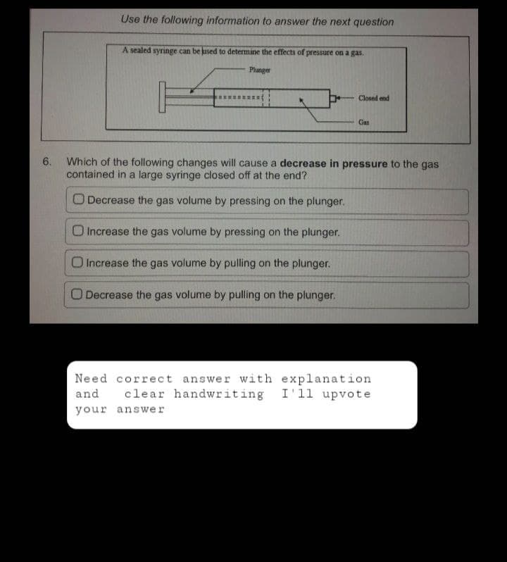 Use the following information to answer the next question
A sealed syringe can be used to determine the effects of pressure on a gas.
Plunger
Closed end
Gan
6.
Which of the following changes will cause a decrease in pressure to the gas
contained in a large syringe closed off at the end?
O Decrease the gas volume by pressing on the plunger.
O Increase the gas volume by pressing on the plunger.
O Increase the gas volume by pulling on the plunger.
O Decrease the gas volume by pulling on the plunger.
Need correct answer with explanation
clear handwriting I'll upvote
your answer
and