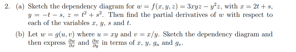 2. (a) Sketch the dependency diagram for w =
f(x, y, z) = 3xyz – y²z, with x = 2t + s,
y = -t – s, z = t² + s². Then find the partial derivatives of w with respect to
each of the variables x, y, s and t.
g(u, v) where u = xy and v = x/y. Sketch the dependency diagram and
dw
(b) Let w =
then express and u in terms of x, y, gu and g,.
ду
