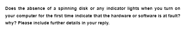 Does the absence of a spinning disk or any indicator lights when you turn on
your computer for the first time indicate that the hardware or software is at fault?
why? Please include further details in your reply.