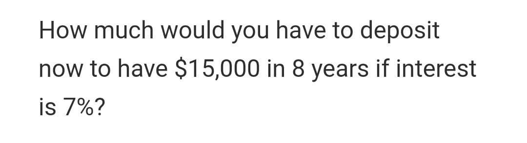 How much would you have to deposit
now to have $15,000 in 8 years if interest
is 7%?
