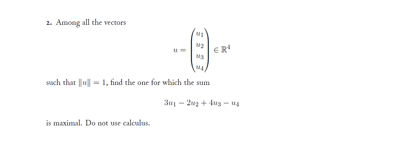 2. Among all the vectors
U2
u =
E R4
U3
such that ||u|| = 1, find the one for which the sum
Зиј — 2и2 + 4из — и4
is maximal. Do not use calculus.
