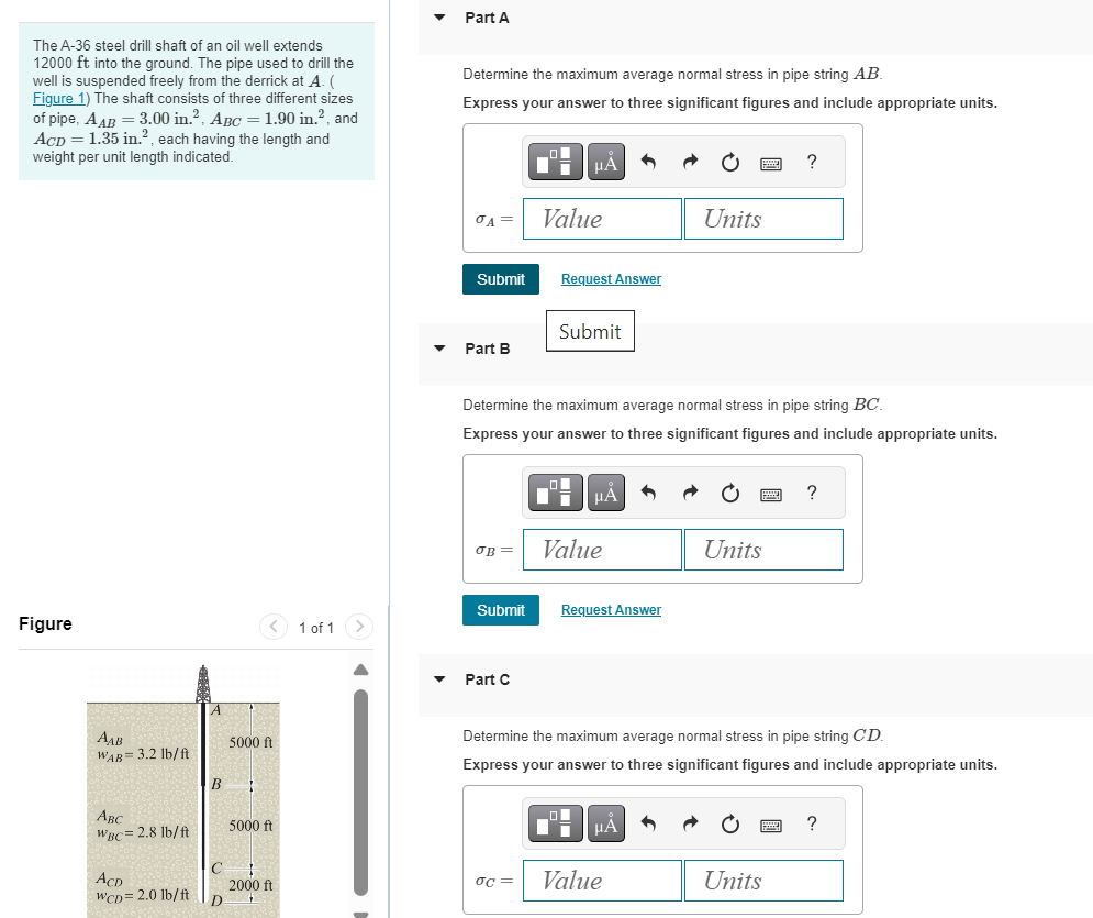 The A-36 steel drill shaft of an oil well extends
12000 ft into the ground. The pipe used to drill the
well is suspended freely from the derrick at A. (
Figure 1) The shaft consists of three different sizes
of pipe, AAB = 3.00 in.², ABC = 1.90 in.², and
ACD = 1.35 in.², each having the length and
weight per unit length indicated.
Part A
Determine the maximum average normal stress in pipe string AB
Express your answer to three significant figures and include appropriate units.
Figure
Адв
WAB=3.2 lb/ft
5000 ft
B
με
?
σA
Value
Units
Submit
Request Answer
Submit
Part B
Determine the maximum average normal stress in pipe string BC.
Express your answer to three significant figures and include appropriate units.
НА
?
ов
Value
Units
Submit
Request Answer
1 of 1
Part C
Determine the maximum average normal stress in pipe string CD.
Express your answer to three significant figures and include appropriate units.
Авс
WBC= 2.8 lb/ft
5000 ft
?
C
ACD
2000 ft
σc=
Value
Units
WCD = 2.0 lb/ft
D