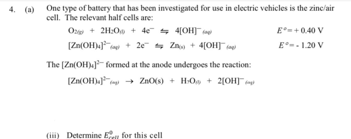 4. (a)
One type of battery that has been investigated for use in electric vehicles is the zinc/air
cell. The relevant half cells are:
O2(g) + 2H2O@ + 4e¯ 4 4[OH]¯(aq)
E°=+0.40 V
[Zn(OH)4]³ (aq)
+ 2e 4 Zn(s) + 4[OH]¯ (aq)
2-
E°=- 1.20 V
The [Zn(OH)4]²- formed at the anode undergoes the reaction:
[Zn(OH)4] (an) → ZnO(s) + H>Om + 2[OH]¯ (an}
(iii)
Determine E.u for this cell
