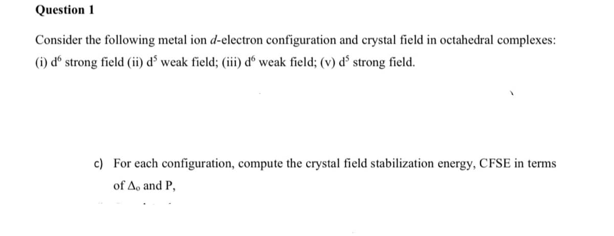 Question 1
Consider the following metal ion d-electron configuration and crystal field in octahedral complexes:
(i) dº strong field (ii) d³ weak field; (iii) dº weak field; (v) d³ strong field.
c) For each configuration, compute the crystal field stabilization energy, CFSE in terms
of Ao and P,
