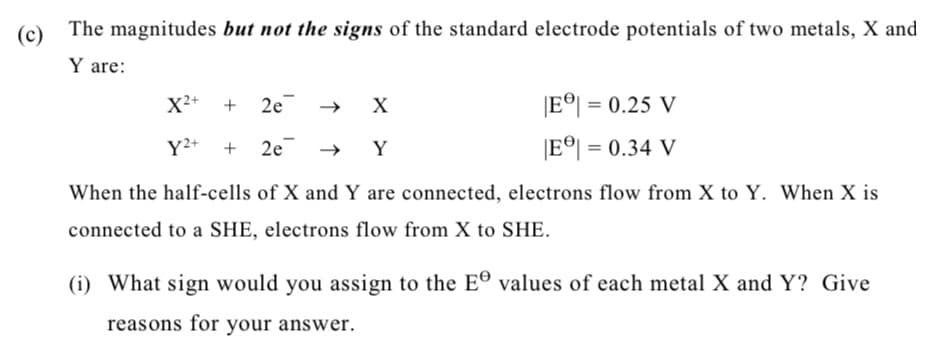 (c) The magnitudes but not the signs of the standard electrode potentials of two metals, X and
Y are:
X2+ + 2e →
X
IE이 = 0.25 V
Y2+
2e → Y
|E이 = 0.34 V
When the half-cells of X and Y are connected, electrons flow from X to Y. When X is
connected to a SHE, electrons flow from X to SHE.
(i) What sign would you assign to the E® values of each metal X and Y? Give
reasons for your answer.
