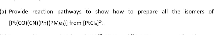 (a) Provide reaction pathways to show how to prepare all the isomers of
[Pt(CO)(CN)(Ph)(PME3)] from [PtCla]?.
