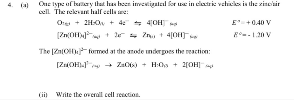 One type of battery that has been investigated for use in electric vehicles is the zinc/air
cell. The relevant half cells are:
4.
(a)
O2(g) + 2H2O0 + 4e¯ 4 4[OH]¯ (aq)
E°=+ 0.40 V
[Zn(OH)4]² (ag) + 2e¯ 4 Zn) + 4[OH]¯ ag)
E°= - 1.20 V
The [Zn(OH)4]²- formed at the anode undergoes the reaction:
[Zn(OH)4]² (aq) → ZnO(s) + H>O + 2[OH]¯ (aq
(ii) Write the overall cell reaction.
