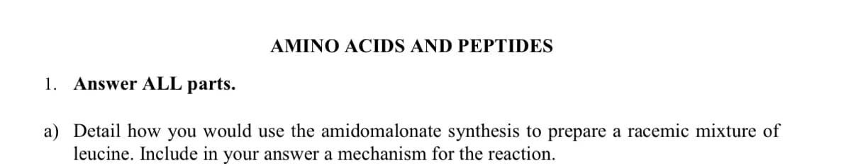 AMINO ACIDS AND PEPTIDES
1. Answer ALL parts.
a) Detail how you would use the amidomalonate synthesis to prepare a racemic mixture of
leucine. Include in your answer a mechanism for the reaction.
